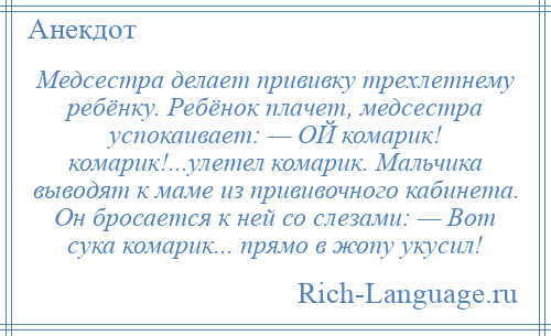 
    Медсестра делает прививку трехлетнему ребёнку. Ребёнок плачет, медсестра успокаивает: — ОЙ комарик! комарик!...улетел комарик. Мальчика выводят к маме из прививочного кабинета. Он бросается к ней со слезами: — Вот сука комарик... прямо в жопу укусил!