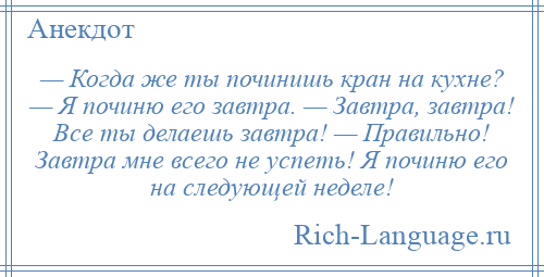 
    — Когда же ты починишь кран на кухне? — Я починю его завтра. — Завтра, завтра! Все ты делаешь завтра! — Правильно! Завтра мне всего не успеть! Я починю его на следующей неделе!