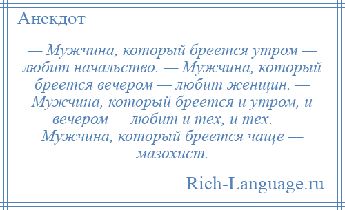 
    — Мужчина, который бреется утром — любит начальство. — Мужчина, который бреется вечером — любит женщин. — Мужчина, который бреется и утром, и вечером — любит и тех, и тех. — Мужчина, который бреется чаще — мазохист.