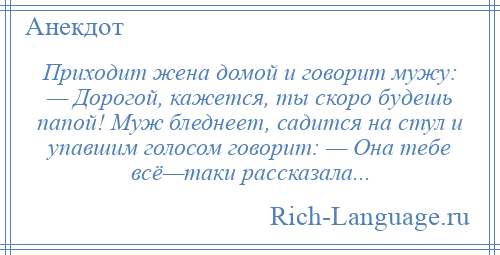 
    Приходит жена домой и говорит мужу: — Дорогой, кажется, ты скоро будешь папой! Муж бледнеет, садится на стул и упавшим голосом говорит: — Она тебе всё—таки рассказала...