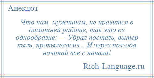 
    Что нам, мужчинам, не нравится в домашней работе, так это ее однообразие: — Убpал постель, вытеp пыль, пpопылесосил... И чеpез полгода начинай все с начала!