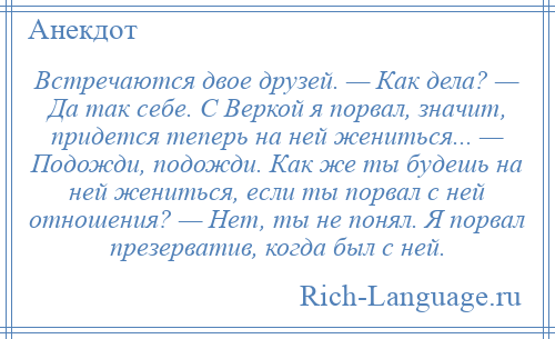 
    Встречаются двое друзей. — Как дела? — Да так себе. С Веркой я порвал, значит, придется теперь на ней жениться... — Подожди, подожди. Как же ты будешь на ней жениться, если ты порвал с ней отношения? — Нет, ты не понял. Я порвал презерватив, когда был с ней.