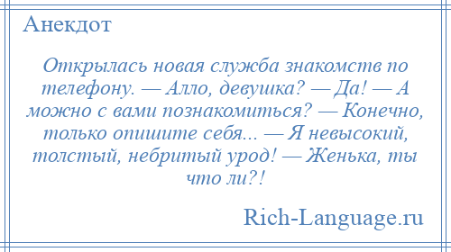 
    Открылась новая служба знакомств по телефону. — Алло, девушка? — Да! — А можно с вами познакомиться? — Конечно, только опишите себя... — Я невысокий, толстый, небритый урод! — Женька, ты что ли?!