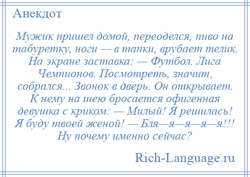 
    Мужик пришел домой, переоделся, пиво на табуретку, ноги — в тапки, врубает телик. На экране заставка: — Футбол. Лига Чемпионов. Посмотреть, значит, собрался... Звонок в дверь. Он открывает. К нему на шею бросается офигенная девушка с криком: — Милый! Я решилась! Я буду твоей женой! — Бля—я—я—я—я!!! Ну почему именно сейчас?