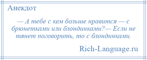 
    — А тебе с кем больше нравится — с брюнетками или блондинками?— Если не тянет поговорить, то с блондинками.