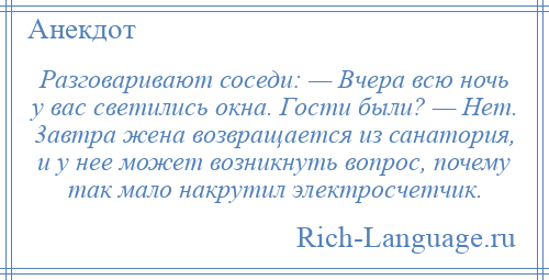 
    Разговаривают соседи: — Вчера всю ночь у вас светились окна. Гости были? — Нет. 3автра жена возвращается из санатория, и у нее может возникнуть вопрос, почему так мало накрутил электросчетчик.