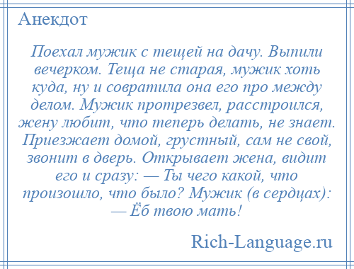 
    Поехал мужик с тещей на дачу. Выпили вечерком. Теща не старая, мужик хоть куда, ну и совратила она его про между делом. Мужик протрезвел, расстроился, жену любит, что теперь делать, не знает. Приезжает домой, грустный, сам не свой, звонит в дверь. Открывает жена, видит его и сразу: — Ты чего какой, что произошло, что было? Мужик (в сердцах): — Ёб твою мать!