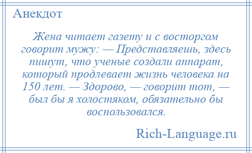 
    Жена читает газету и с восторгом говорит мужу: — Представляешь, здесь пишут, что ученые создали аппарат, который продлевает жизнь человека на 150 лет. — Здорово, — говорит тот, — был бы я холостяком, обязательно бы воспользовался.