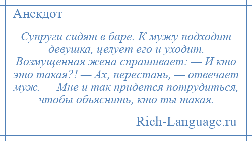 
    Cупруги сидят в баре. К мужу подходит девушка, целует его и уходит. Возмущенная жена спрашивает: — И кто это такая?! — Ах, перестань, — отвечает муж. — Мне и так придется потрудиться, чтобы объяснить, кто ты такая.