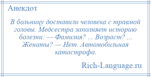 
    В больницу доставили человека с травмой головы. Медсестра заполняет историю болезни: — Фамилия? ... Возраст? ... Женаты? — Hет. Автомобильная катастрофа.