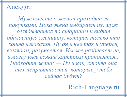 
    Муж вместе с женой приходят за покупками. Пока жена выбирает их, муж оглядывается по сторонам и видит обалденную женщину, которая только что вошла в магазин. Ну он в нее так и уперся, взглядом, разумеется. Им же раздевает ее, в мозгу уже всякие картинки проносятся... Подходит жена: — Ну и как, стоила она тех неприятностей, которые у тебя сейчас будут?