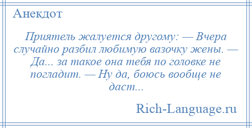 
    Приятель жалуется другому: — Вчера случайно разбил любимую вазочку жены. — Да... за такое она тебя по головке не погладит. — Ну да, боюсь вообще не даст...