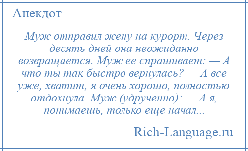 
    Муж отправил жену на курорт. Через десять дней она неожиданно возвращается. Муж ее спрашивает: — А что ты так быстро вернулась? — А все уже, хватит, я очень хорошо, полностью отдохнула. Муж (удрученно): — А я, понимаешь, только еще начал...