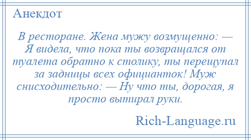 
    В ресторане. Жена мужу возмущенно: — Я видела, что пока ты возвращался от туалета обратно к столику, ты перещупал за задницы всех официанток! Муж снисходительно: — Ну что ты, дорогая, я просто вытирал руки.