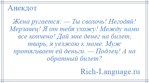 
    Жена ругается: — Ты сволочь! Негодяй! Мерзавец! Я от тебя ухожу! Между нами все кончено! Дай мне денег на билет, тварь, я уезжаю к маме. Муж протягивает ей деньги. — Подлец! А на обратный билет?