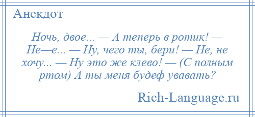 
    Ночь, двое... — А теперь в ротик! — Не—е... — Ну, чего ты, бери! — Не, не хочу... — Ну это же клево! — (С полным ртом) А ты меня будеф увавать?