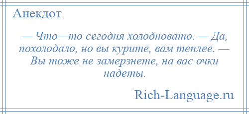 
    — Что—то сегодня холодновато. — Да, похолодало, но вы курите, вам теплее. — Вы тоже не замерзнете, на вас очки надеты.