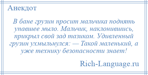 
    В бане грузин просит мальчика поднять упавшее мыло. Мальчик, наклонившись, прикрыл свой зад тазиком. Удивленный грузин ухмыльнулся: — Такой маленький, а уже технику безопасности знает!