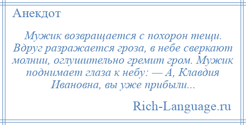 
    Мужик возвращается с похорон тещи. Вдруг разражается гроза, в небе сверкают молнии, оглушительно гремит гром. Мужик поднимает глаза к небу: — А, Клавдия Ивановна, вы уже прибыли...