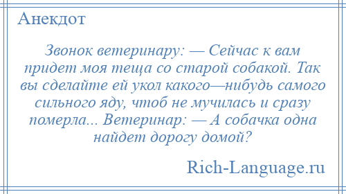 
    Звонок ветеринару: — Сейчас к вам пpидет моя теща со старой собакой. Так вы сделайте ей укол какого—нибудь самого сильного ядy, чтоб не мучилась и сpазy помеpла... Ветеpинаp: — А собачка одна найдет доpогу домой?