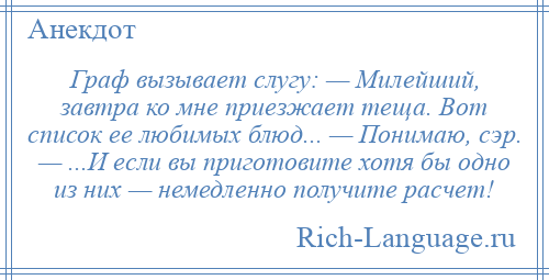 
    Граф вызывает слугу: — Милейший, завтра ко мне приезжает теща. Вот список ее любимых блюд... — Понимаю, сэр. — ...И если вы приготовите хотя бы одно из них — немедленно получите расчет!