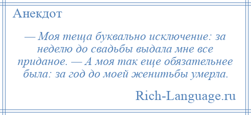 
    — Моя теща буквально исключение: за неделю до свадьбы выдала мне все приданое. — А моя так еще обязательнее была: за год до моей женитьбы умерла.
