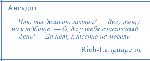 
    — Что ты делаешь завтра? — Везу тещу на кладбище. — О, да у тебя счастливый день! — Да нет, к тестю на могилу.