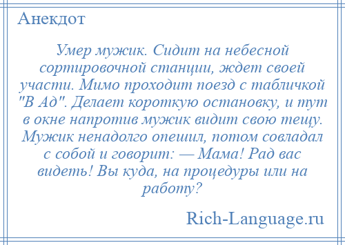 
    Умер мужик. Сидит на небесной сортировочной станции, ждет своей участи. Мимо проходит поезд с табличкой В Ад . Делает короткую остановку, и тут в окне напротив мужик видит свою тещу. Мужик ненадолго опешил, потом совладал с собой и говорит: — Мама! Рад вас видеть! Вы куда, на процедуры или на работу?