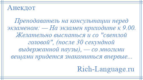 
    Преподаватель на консультации перед экзаменом: — На экзамен приходите к 9.00. Желательно выспаться и со светлой головой , (после 30 секундной выдержанной паузы), — со многими вещами придется знакомиться впервые...