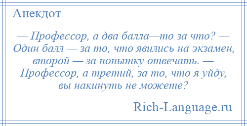 
    — Профессор, а два балла—то за что? — Один балл — за то, что явились на экзамен, второй — за попытку отвечать. — Профессор, а третий, за то, что я уйду, вы накинуть не можете?