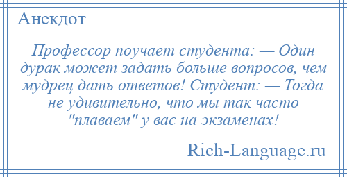 
    Профессор поучает студента: — Один дурак может задать больше вопросов, чем мудрец дать ответов! Студент: — Тогда не удивительно, что мы так часто плаваем у вас на экзаменах!