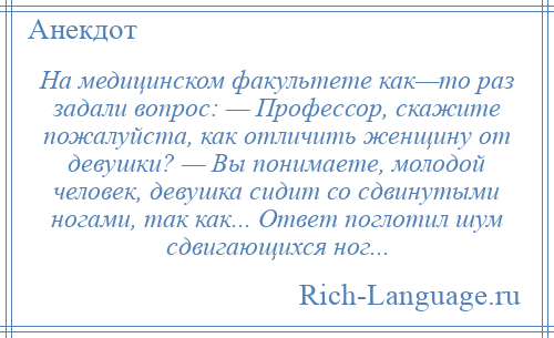 
    На медицинском факультете как—то pаз задали вопрос: — Профессор, скажите пожалуйста, как отличить женщину от девушки? — Вы понимаете, молодой человек, девушка сидит со сдвинутыми ногами, так как... Ответ поглотил шум сдвигающихся ног...