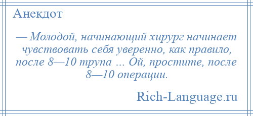 
    — Молодой, начинающий хирург начинает чувствовать себя уверенно, как правило, после 8—10 трупа … Ой, простите, после 8—10 операции.