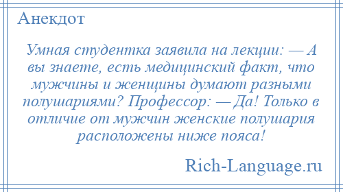 
    Умная студентка заявила на лекции: — А вы знаете, есть медицинский факт, что мужчины и женщины думают разными полушариями? Профессор: — Да! Только в отличие от мужчин женские полушария расположены ниже пояса!