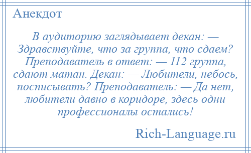 
    В аудиторию заглядывает декан: — Здравствуйте, что за группа, что сдаем? Преподаватель в ответ: — 112 группа, сдают матан. Декан: — Любители, небось, посписывать? Преподаватель: — Да нет, любители давно в коридоре, здесь одни профессионалы остались!