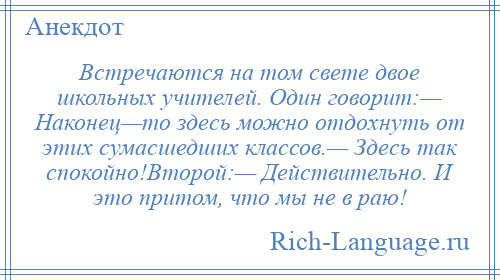 
    Встречаются на том свете двое школьных учителей. Один говорит:— Наконец—то здесь можно отдохнуть от этих сумасшедших классов.— Здесь так спокойно!Второй:— Действительно. И это притом, что мы не в раю!