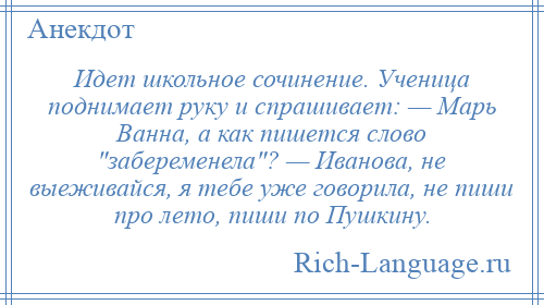 
    Идет школьное сочинение. Ученица поднимает руку и спрашивает: — Марь Ванна, а как пишется слово забеременела ? — Иванова, не выеживайся, я тебе уже говорила, не пиши про лето, пиши по Пушкину.