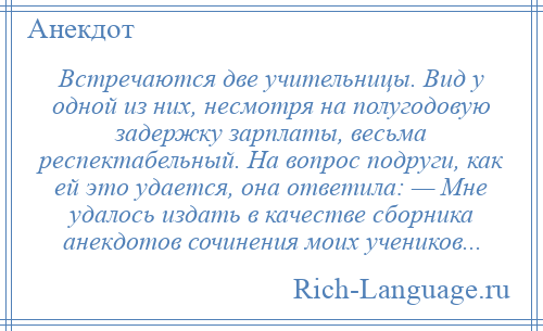
    Встречаются две учительницы. Вид у одной из них, несмотря на полугодовую задержку зарплаты, весьма респектабельный. На вопрос подруги, как ей это удается, она ответила: — Мне удалось издать в качестве сборника анекдотов сочинения моих учеников...