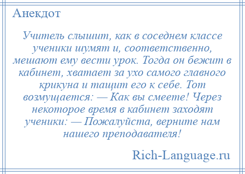 
    Учитель слышит, как в соседнем классе ученики шумят и, соответственно, мешают ему вести урок. Тогда он бежит в кабинет, хватает за ухо самого главного крикуна и тащит его к себе. Тот возмущается: — Как вы смеете! Через некоторое время в кабинет заходят ученики: — Пожалуйста, верните нам нашего преподавателя!