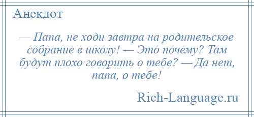 
    — Папа, не ходи завтра на родительское собрание в школу! — Это почему? Там будут плохо говорить о тебе? — Да нет, папа, о тебе!