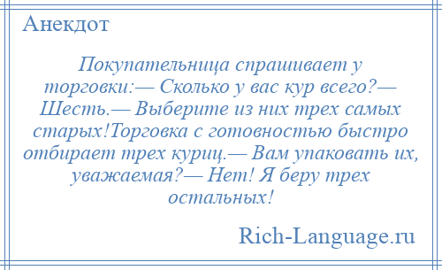 
    Покупательница спрашивает у торговки:— Сколько у вас кур всего?— Шесть.— Выберите из них трех самых старых!Торговка с готовностью быстро отбирает трех куриц.— Вам упаковать их, уважаемая?— Нет! Я беру трех остальных!