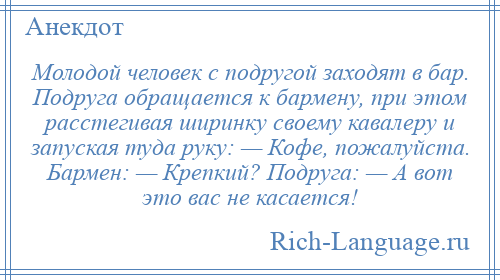 
    Молодой человек с подругой заходят в бар. Подруга обращается к бармену, при этом расстегивая ширинку своему кавалеру и запуская туда руку: — Кофе, пожалуйста. Бармен: — Крепкий? Подруга: — А вот это вас не касается!