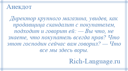 
    Директор крупного магазина, увидев, как продавщица скандалит с покупателем, подходит и говорит ей: — Вы что, не знаете, что покупатель всегда прав? Что этот господин сейчас вам говорил? — Что все мы здесь воры.