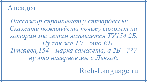 
    Пассажир спрашивает у стюардессы: — Скажите пожалуйста почему самолет на котором мы летим называется ТУ154 2Б. — Ну как же ТУ—это КБ Туполева,154—марка самолета, а 2Б—??? ну это наверное мы с Ленкой.