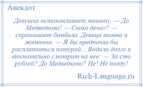 
    Девушка останавливает машину. — До Медведково! — Скоко денег? — спрашивает бомбила. Девица томно и жеманно. — Я бы предпочла бы расплатиться натурой... Водила долго и внимательно смотрит на нее: — За сто рублей? До Медведково? Не! Не поеду!