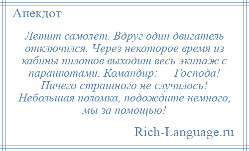
    Летит самолет. Вдруг один двигатель отключился. Через некоторое время из кабины пилотов выходит весь экипаж с парашютами. Командир: — Господа! Ничего страшного не случилось! Небольшая поломка, подождите немного, мы за помощью!