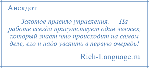 
    Золотое правило управления. — На работе всегда присутствует один человек, который знает что происходит на самом деле, его и надо уволить в первую очередь!