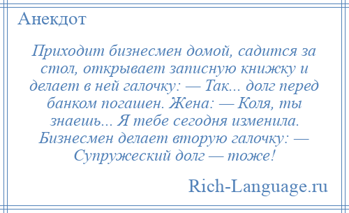 
    Приходит бизнесмен домой, садится за стол, открывает записную книжку и делает в ней галочку: — Так... долг перед банком погашен. Жена: — Коля, ты знаешь... Я тебе сегодня изменила. Бизнесмен делает вторую галочку: — Супружеский долг — тоже!