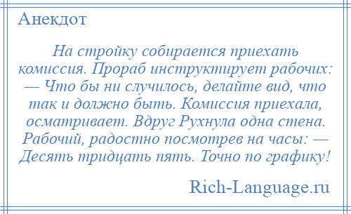 
    Hа стройку собирается приехать комиссия. Пpоpаб инструктирует рабочих: — Что бы ни случилось, делайте вид, что так и должно быть. Комиссия приехала, осматривает. Вдруг Рухнула одна стена. Рабочий, радостно посмотрев на часы: — Десять тридцать пять. Точно по графику!