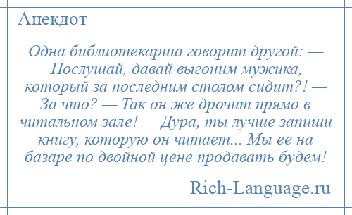 
    Одна библиотекарша говорит другой: — Послушай, давай выгоним мужика, который за последним столом сидит?! — За что? — Так он же дрочит прямо в читальном зале! — Дура, ты лучше запиши книгу, которую он читает... Мы ее на базаре по двойной цене продавать будем!